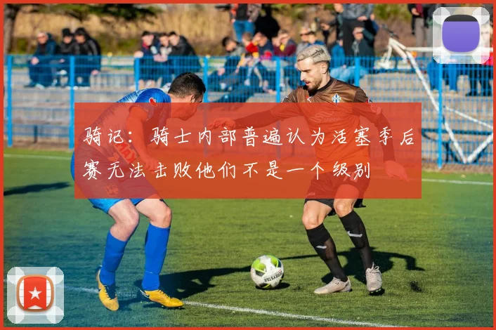 骑记：骑士内部普遍认为活塞季后赛无法击败他们不是一个级别