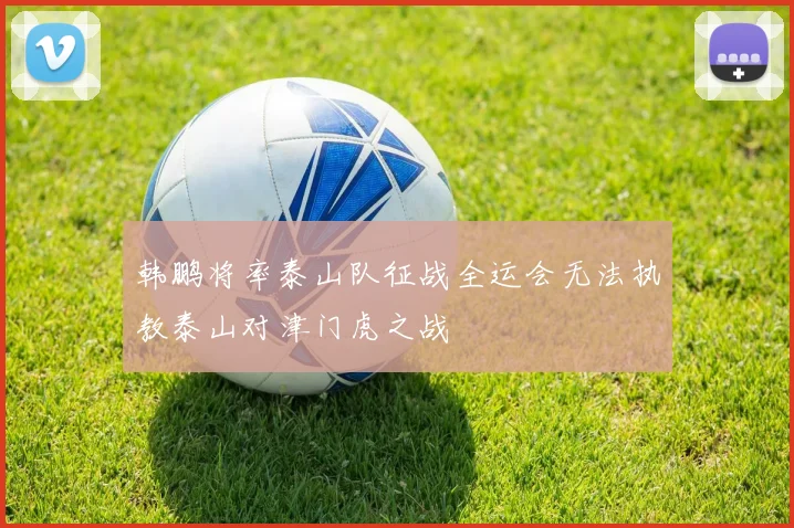 韩鹏将率泰山队征战全运会无法执教泰山对津门虎之战