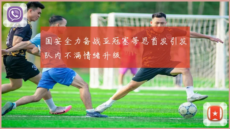 国安全力备战亚冠塞蒂恩首发引发队内不满情绪升级