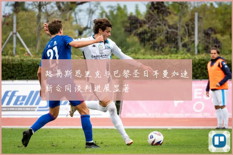 路易斯恩里克与巴黎圣日耳曼加速新合同谈判进展显著