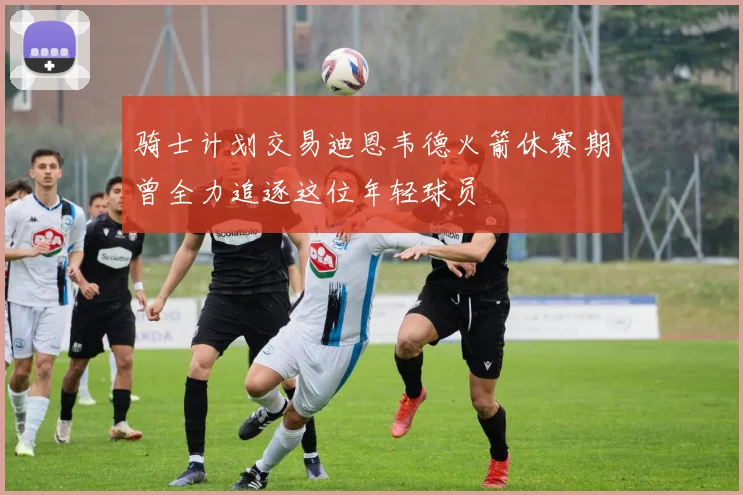 骑士计划交易迪恩韦德火箭休赛期曾全力追逐这位年轻球员