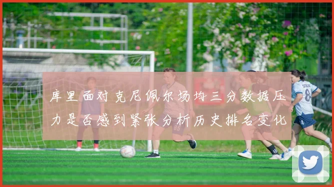 库里面对克尼佩尔场均三分数据压力是否感到紧张分析历史排名变化