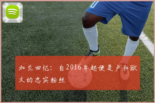 加兰回忆：自2016年起便是卢和欧文的忠实粉丝