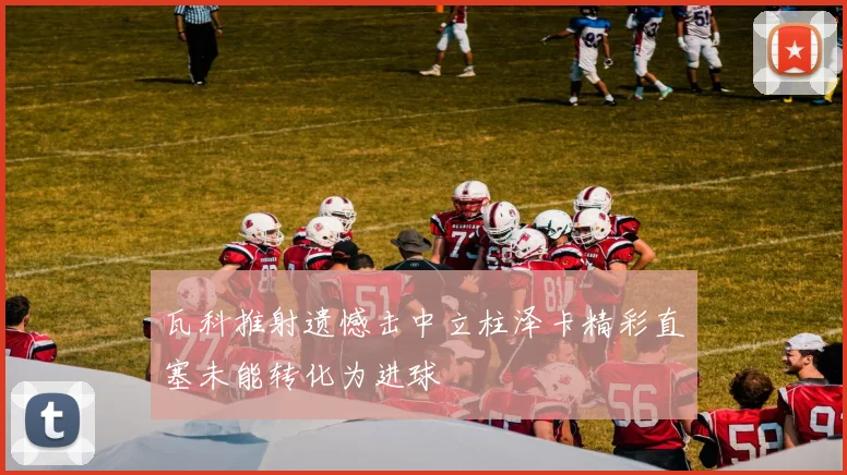 瓦科推射遗憾击中立柱泽卡精彩直塞未能转化为进球