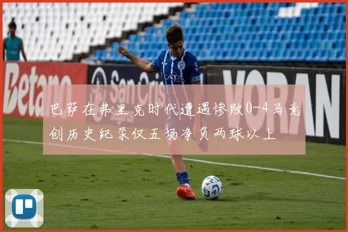 巴萨在弗里克时代遭遇惨败0-4马竞创历史纪录仅五场净负两球以上