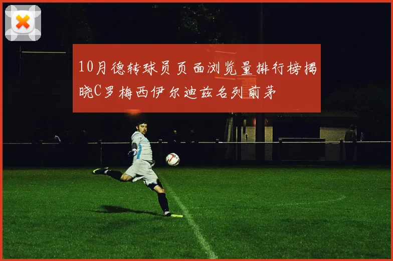 10月德转球员页面浏览量排行榜揭晓C罗梅西伊尔迪兹名列前茅
