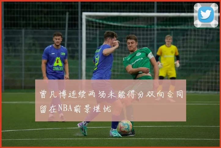 曾凡博连续两场未能得分双向合同留在NBA前景堪忧