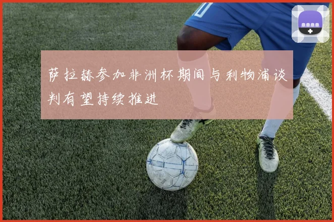 萨拉赫参加非洲杯期间与利物浦谈判有望持续推进