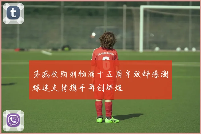 芬威收购利物浦十五周年致辞感谢球迷支持携手再创辉煌