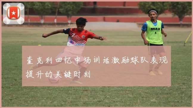 奎克利回忆中场训话激励球队表现提升的关键时刻
