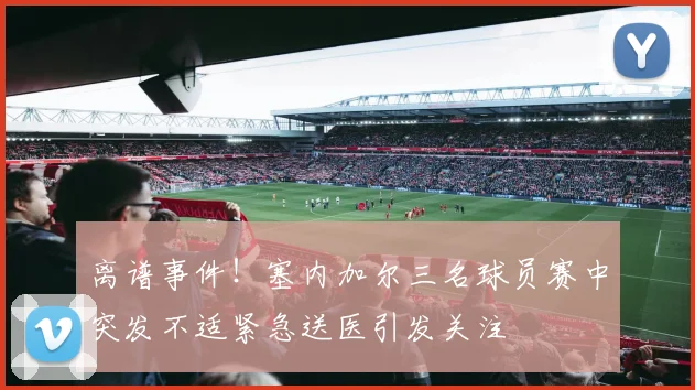 离谱事件！塞内加尔三名球员赛中突发不适紧急送医引发关注
