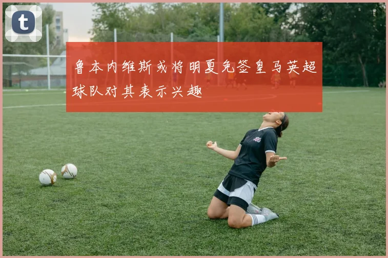 鲁本内维斯或将明夏免签皇马英超球队对其表示兴趣