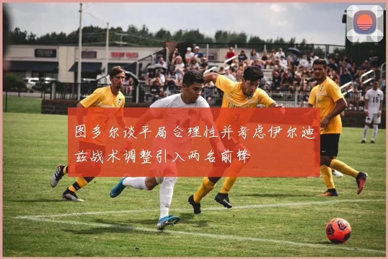 图多尔谈平局合理性并考虑伊尔迪兹战术调整引入两名前锋