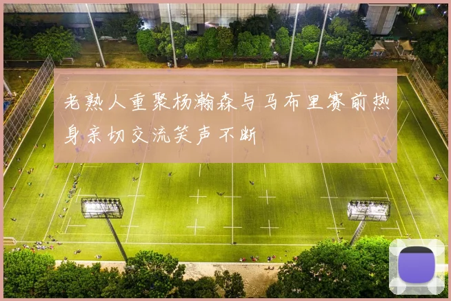 老熟人重聚杨瀚森与马布里赛前热身亲切交流笑声不断