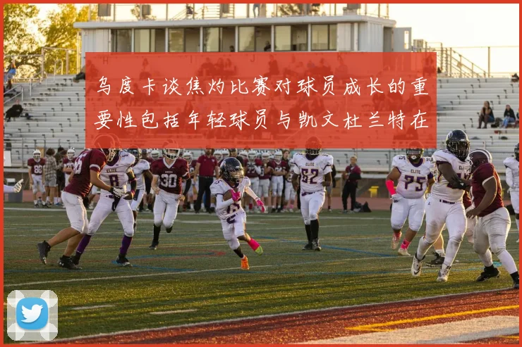 乌度卡谈焦灼比赛对球员成长的重要性包括年轻球员与凯文杜兰特在内