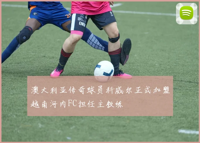 澳大利亚传奇球员科威尔正式加盟越南河内FC担任主教练