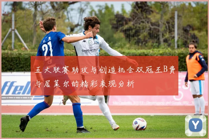 五大联赛助攻与创造机会双冠王B费与居莱尔的精彩表现分析