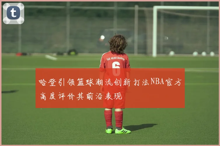 哈登引领篮球潮流创新打法NBA官方高度评价其前沿表现
