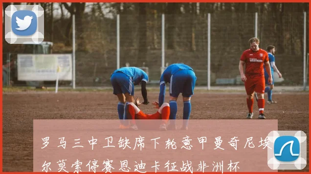 罗马三中卫缺席下轮意甲曼奇尼埃尔莫索停赛恩迪卡征战非洲杯