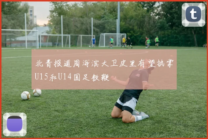 北青报道周海滨大卫皮里有望执掌U15和U14国足教鞭