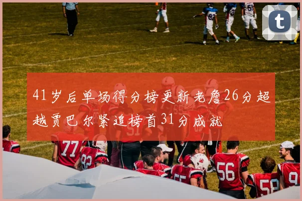 41岁后单场得分榜更新老詹26分超越贾巴尔紧追榜首31分成就