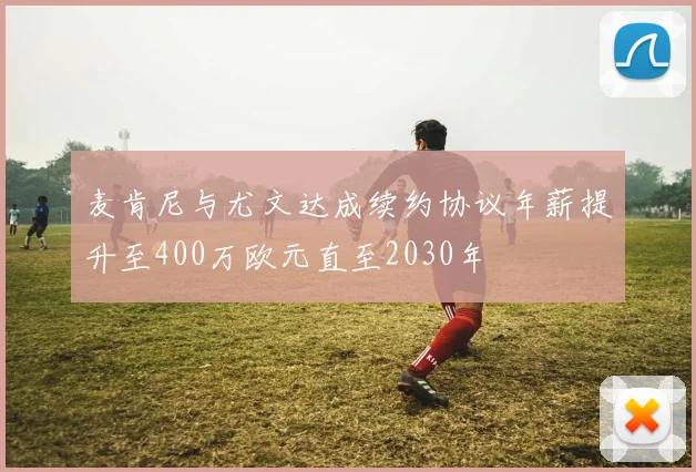 麦肯尼与尤文达成续约协议年薪提升至400万欧元直至2030年
