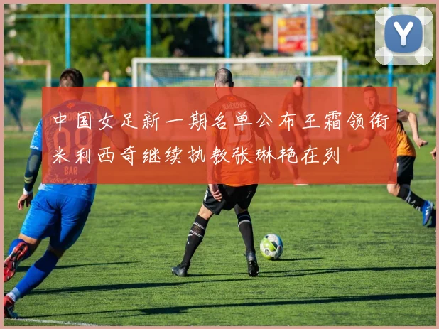 中国女足新一期名单公布王霜领衔米利西奇继续执教张琳艳在列