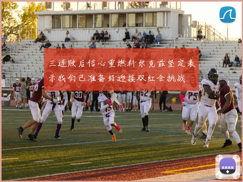 三连败后信心重燃科尔克兹坚定表示我们已准备好迎接双红会挑战