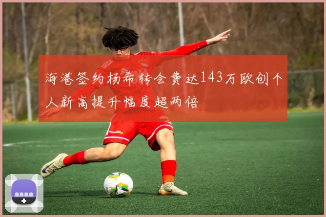 海港签约杨希转会费达143万欧创个人新高提升幅度超两倍