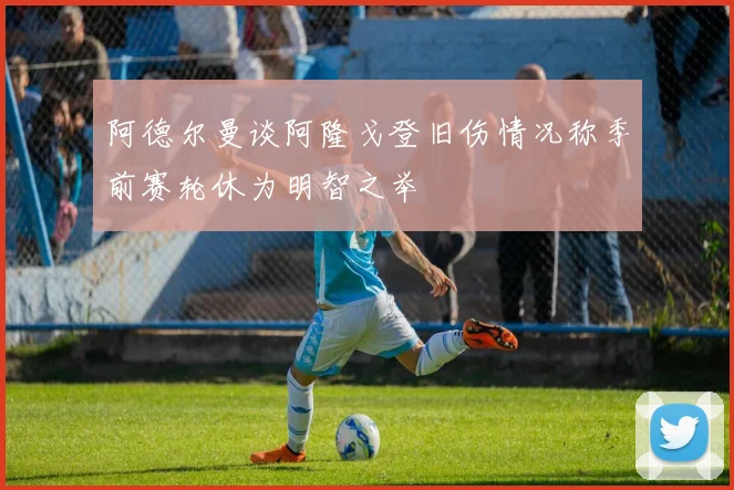 阿德尔曼谈阿隆戈登旧伤情况称季前赛轮休为明智之举