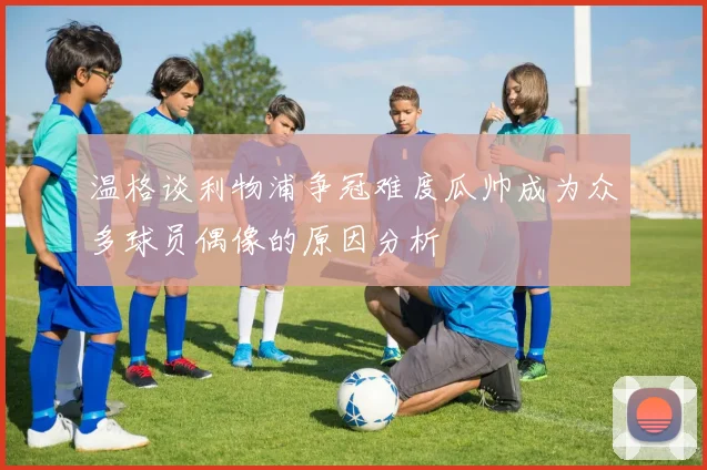 温格谈利物浦争冠难度瓜帅成为众多球员偶像的原因分析