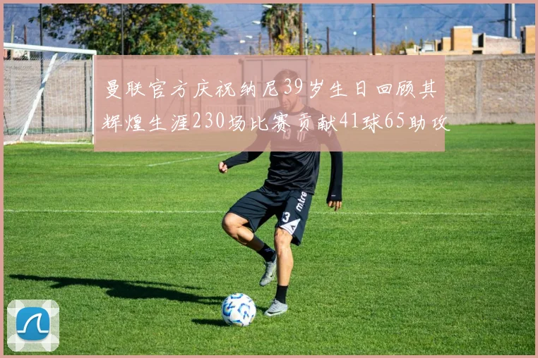 曼联官方庆祝纳尼39岁生日回顾其辉煌生涯230场比赛贡献41球65助攻