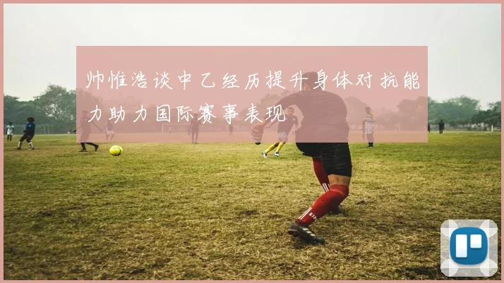帅惟浩谈中乙经历提升身体对抗能力助力国际赛事表现