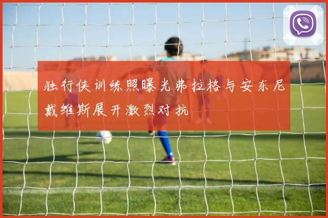 独行侠训练照曝光弗拉格与安东尼戴维斯展开激烈对抗