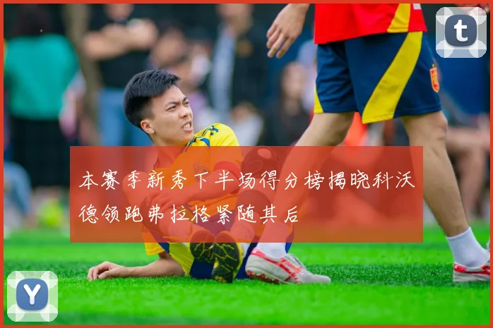 本赛季新秀下半场得分榜揭晓科沃德领跑弗拉格紧随其后