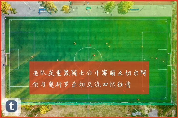 老队友重聚骑士公牛赛前米切尔阿伦与奥科罗亲切交流回忆往昔