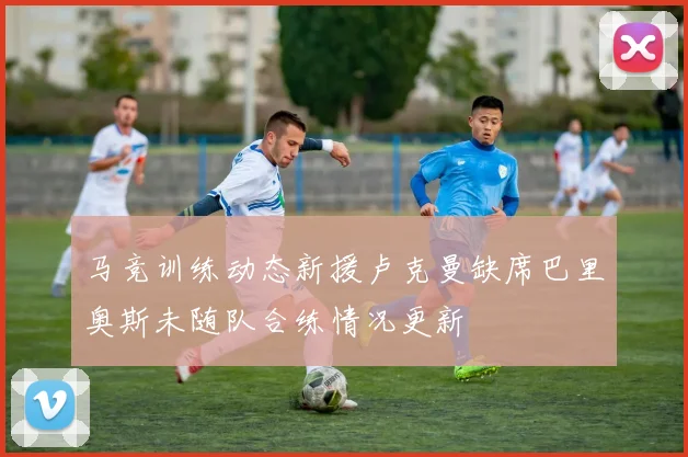 马竞训练动态新援卢克曼缺席巴里奥斯未随队合练情况更新