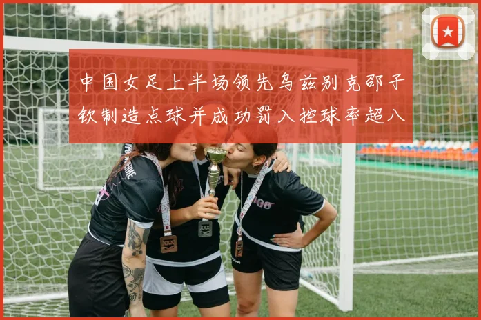 中国女足上半场领先乌兹别克邵子钦制造点球并成功罚入控球率超八成